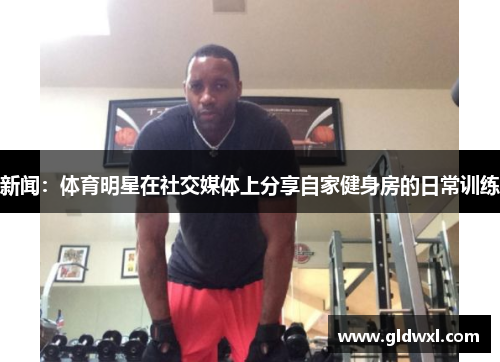 新闻：体育明星在社交媒体上分享自家健身房的日常训练